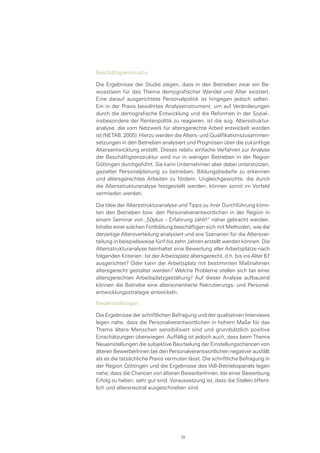 Beschäftigtenstruktur
Die Ergebnisse der Studie zeigen, dass in den Betrieben zwar ein Be-
wusstsein für das Thema demografischer Wandel und Alter existiert.
Eine darauf ausgerichtete Personalpolitik ist hingegen jedoch selten.
Ein in der Praxis bewährtes Analyseinstrument, um auf Veränderungen
durch die demografische Entwicklung und die Reformen in der Sozial-,
insbesondere der Rentenpolitik zu reagieren, ist die sog. Altersstruktur-
analyse, die vom Netzwerk für altersgerechte Arbeit entwickelt worden
ist (NETAB, 2005). Hierzu werden die Alters- und Qualifikationszusammen-
setzungen in den Betrieben analysiert und Prognosen über die zukünftige
Altersentwicklung erstellt. Dieses relativ einfache Verfahren zur Analyse
der Beschäftigtenstruktur wird nur in wenigen Betrieben in der Region
Göttingen durchgeführt. Sie kann Unternehmen aber dabei unterstützen,
gezielter Personalplanung zu betreiben, Bildungsbedarfe zu erkennen
und altersgerechtes Arbeiten zu fördern. Ungleichgewichte, die durch
die Altersstrukturanalyse festgestellt werden, können somit im Vorfeld
vermieden werden.
Die Idee der Altersstrukturanalyse und Tipps zu ihrer Durchführung könn-
ten den Betrieben bzw. den Personalverantwortlichen in der Region in
einem Seminar von „50plus – Erfahrung zählt!“ näher gebracht werden.
Inhalte einer solchen Fortbildung beschäftigen sich mit Methoden, wie die
derzeitige Altersverteilung analysiert und wie Szenarien für die Altersver-
teilung in beispielsweise fünf bis zehn Jahren erstellt werden können. Die
Altersstrukturanalyse beinhaltet eine Bewertung aller Arbeitsplätze nach
folgenden Kriterien: Ist der Arbeitsplatz altersgerecht, d.h. bis ins Alter 67
ausgerichtet? Oder kann der Arbeitsplatz mit bestimmten Maßnahmen
altersgerecht gestaltet werden? Welche Probleme stellen sich bei einer
altersgerechten Arbeitsplatzgestaltung? Auf dieser Analyse aufbauend
können die Betriebe eine altersorientierte Rekrutierungs- und Personal-
entwicklungsstrategie entwickeln.
Neueinstellungen
Die Ergebnisse der schriftlichen Befragung und der qualitativen Interviews
legen nahe, dass die Personalverantwortlichen in hohem Maße für das
Thema ältere Menschen sensibilisiert sind und grundsätzlich positive
Einschätzungen überwiegen. Auffällig ist jedoch auch, dass beim Thema
Neueinstellungen die subjektive Beurteilung der Einstellungschancen von
älteren BewerberInnen bei den Personalverantwortlichen negativer ausfällt
als es die tatsächliche Praxis vermuten lässt. Die schriftliche Befragung in
der Region Göttingen und die Ergebnisse des IAB-Betriebspanels legen
nahe, dass die Chancen von älteren BewerberInnen, bei einer Bewerbung
Erfolg zu haben, sehr gut sind. Voraussetzung ist, dass die Stellen öffent-
lich und altersneutral ausgeschrieben sind.
78
 