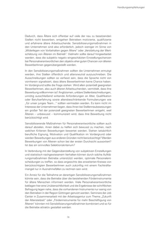 Dadurch, dass Ältere sich offenbar auf viele der neu zu besetzenden
Stellen nicht bewerben, entgehen Betrieben motivierte, qualifizierte
und erfahrene ältere Arbeitsuchende. Sensibilisierungsmaßnahmen in
den Unternehmen sind also erforderlich, jedoch weniger im Sinne von
„Widerlegen von Vorbehalten gegen Ältere“ oder „Verstärkung der Wert-
schätzung von Älteren im Betrieb“. Vielmehr sollte darauf hingearbeitet
werden, dass die subjektiv negativ eingeschätzten Einstellungschancen
bei Personalverantwortlichen den objektiv eher guten Chancen von älteren
BewerberInnen gegenübergestellt werden.
In den Sensibilisierungsmaßnahmen sollten die Unternehmen ermutigt
werden, ihre Stellen öffentlich und altersneutral auszuschreiben. Die
Ausschreibungen sollten so verfasst sein, dass die Sprache nicht von
vornherein signalisiert, dass ältere BewerberInnen keine Chance haben.
Im Vordergrund sollte die Frage stehen: Wird allen potentiell geeigneten
BewerberInnen, also auch älteren Arbeitsuchenden, vermittelt, dass ihre
Bewerbung willkommen ist? Anglizismen, unklare Stellenbeschreibungen,
unnötig ausschließend wirkende Anforderungen an Alter, Qualifikation
oder Berufserfahrung sowie altersbeschränkende Formulierungen wie
„für unser junges Team...“ sollten vermieden werden. Es kann nicht im
Interesse der Unternehmen liegen, dass ihnen bei Stellenneubesetzungen
ein großer Teil der potenziell geeigneten BewerberInnen entgeht, weil
Älteren – unbewusst – kommuniziert wird, dass ihre Bewerbung nicht
berücksichtigt wird.
Sensibilisierende Maßnahmen für Personalverantwortliche sollten auch
darauf abzielen, ihnen dabei zu helfen sich bewusst zu machen, nach
welchen Kriterien Bewerbungen bewertet werden. Stehen tatsächlich
berufliche Eignung, Motivation und Qualifikation im Vordergrund oder
werden Bewerbungen aus anderen Gründen nicht berücksichtigt? Werden
Bewerbungen von Älteren schon bei der ersten Durchsicht aussortiert?
Ist das ein sinnvolles Selektionskriterium?
In Verbindung mit der Gegenüberstellung von subjektiven Einstellungen
und statistisch nachgewiesenem Verhalten können durch solche Aufklä-
rungsmaßnahmen Betriebe unterstützt werden, optimale Personalent-
scheidungen zu treffen, so dass angesichts des erweiterten Kreises von
berücksichtigten BewerberInnen auch zukünftig mit einem Fachkräfte-
mangel nur in Ausnahmefällen zu rechnen sein wird.
Ein Anreiz für die Teilnahme an derartigen Sensibilisierungsmaßnahmen
könnte sein, dass die Betriebe über die bestehenden Förderinstrumente
für ältere Menschen informiert werden. Viele Personalverantwortliche
beklagen hier eine Unübersichtlichkeit und die Ergebnisse der schriftlichen
Befragung legen nahe, dass die vorhandenen Instrumente nur wenig von
den Betrieben in der Region Göttingen genutzt werden. Seminare der Job
Center in Zusammenarbeit mit der Arbeitsagentur zum Thema „Zukunft
der Altersteilzeit“ oder „Förderinstrumente für mehr Beschäftigung von
Älteren“ könnten mit Sensibilisierungsmaßnahmen kombiniert und so für
die Betriebe attraktiv gestaltet werden.
Handlungsempfehlungen
79
 