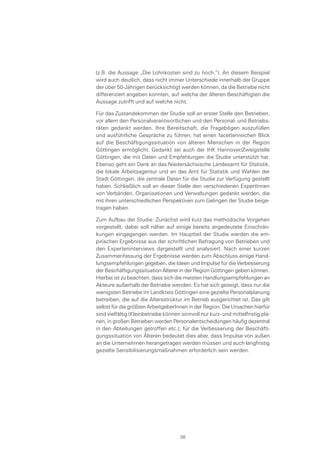 (z.B. die Aussage „Die Lohnkosten sind zu hoch.“). An diesem Beispiel
wird auch deutlich, dass nicht immer Unterschiede innerhalb der Gruppe
der über 50-Jährigen berücksichtigt werden können, da die Betriebe nicht
differenziert angeben konnten, auf welche der älteren Beschäftigten die
Aussage zutrifft und auf welche nicht.
Für das Zustandekommen der Studie soll an erster Stelle den Betrieben,
vor allem den Personalverantwortlichen und den Personal- und Betriebs-
räten gedankt werden. Ihre Bereitschaft, die Fragebögen auszufüllen
und ausführliche Gespräche zu führen, hat einen facettenreichen Blick
auf die Beschäftigungssituation von älteren Menschen in der Region
Göttingen ermöglicht. Gedankt sei auch der IHK Hannover/Zweigstelle
Göttingen, die mit Daten und Empfehlungen die Studie unterstützt hat.
Ebenso geht ein Dank an das Niedersächsische Landesamt für Statistik,
die lokale Arbeitsagentur und an das Amt für Statistik und Wahlen der
Stadt Göttingen, die zentrale Daten für die Studie zur Verfügung gestellt
haben. Schließlich soll an dieser Stelle den verschiedenen ExpertInnen
von Verbänden, Organisationen und Verwaltungen gedankt werden, die
mit ihren unterschiedlichen Perspektiven zum Gelingen der Studie beige-
tragen haben.
Zum Aufbau der Studie: Zunächst wird kurz das methodische Vorgehen
vorgestellt, dabei soll näher auf einige bereits angedeutete Einschrän-
kungen eingegangen werden. Im Hauptteil der Studie werden die em-
pirischen Ergebnisse aus der schriftlichen Befragung von Betrieben und
den Experteninterviews dargestellt und analysiert. Nach einer kurzen
Zusammenfassung der Ergebnisse werden zum Abschluss einige Hand-
lungsempfehlungen gegeben, die Ideen und Impulse für die Verbesserung
der Beschäftigungssituation Älterer in der Region Göttingen geben können.
Hierbei ist zu beachten, dass sich die meisten Handlungsempfehlungen an
Akteure außerhalb der Betriebe wenden. Es hat sich gezeigt, dass nur die
wenigsten Betriebe im Landkreis Göttingen eine gezielte Personalplanung
betreiben, die auf die Altersstruktur im Betrieb ausgerichtet ist. Das gilt
selbst für die größten ArbeitgeberInnen in der Region. Die Ursachen hierfür
sind vielfältig (Kleinbetriebe können sinnvoll nur kurz- und mittelfristig pla-
nen, in großen Betrieben werden Personalentscheidungen häufig dezentral
in den Abteilungen getroffen etc.); für die Verbesserung der Beschäfti-
gungssituation von Älteren bedeutet dies aber, dass Impulse von außen
an die Unternehmen herangetragen werden müssen und auch langfristig
gezielte Sensibilisierungsmaßnahmen erforderlich sein werden.
08
 
