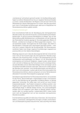 „Lernberatung“ aufmerksam gemacht werden. Um die Beschäftigungsfä-
higkeit von älteren MitarbeiterInnen bis zum regulären Renteneintrittsalter
zu sichern, werden die Betriebe in der Region in Zukunft noch mehr für die
Weiterbildung in diesem Alterssegment tun müssen. Wie dies geschehen
kann, kann in individuellen Lernberatungen, aber auch in Gesprächen mit
Personalverantwortlichen geklärt werden.
Subjektive Einstellungen
Eine entscheidende Rolle bei der Bewältigung des demographischen
Wandels spielen die Unternehmenskultur und die Gestaltung der Arbeits-
beziehungen. Es gilt ein positives Betriebsklima zu pflegen, das von der
Wertschätzung aller Mitarbeiterinnen und Mitarbeiter und der Förderung
der Potenziale der Einzelnen geprägt ist. Vorurteile gegenüber Älteren im
Betrieb – und ebenso im übrigen von Älteren gegenüber Jüngeren – müs-
sen bearbeitet werden. Die Ergebnisse der Studie zeigen, dass Ältere in
den Betrieben in Göttingen ganz überwiegend geschätzt werden – mehr
noch als in anderen Regionen der Bundesrepublik. Die Personalverant-
wortlichen haben trotz einiger negativer Einschätzungen insgesamt ein
positives Bild von ihren älteren Beschäftigten.
Allerdings zeigt sich auch, dass die überwiegende Zahl der Unternehmen
noch nicht auf die Auswirkungen des demografischen Wandels einge-
stellt sind. Das Hauptinstrument, mit dem in der Vergangenheit auf eine
nachlassende Leistungsfähigkeit von Älteren, z.B. bei Verschleiß durch
anstrengende und monotone Tätigkeiten, reagiert wurde, verliert derzeit
mehr und mehr an Bedeutung: Die Frühverrentung. Ein vorzeitiges Verlas-
sen des Betriebes wird für ältere Beschäftigte immer schwieriger und ist
mit starken finanziellen Einbußen verbunden. Dies hat sich im Bewusstsein
der Betriebe zwar verankert, neue Handlungskonzepte sind daraufhin je-
doch noch nicht entstanden. insofern gibt es kein Informationsdefizit bei
Personalverantwortlichen, ebenso wenig kann von einer flächendeckend
altersdiskriminierenden Personalpolitik ausgegangen werden.
Sensibilisierungsmaßnahmen für Personalverantwortliche, wie sie bereits
für das Thema „Neueinstellungen“ vorgeschlagen wurden, sind sicherlich
auch für die Veränderung der generellen Einstellung Älteren im Betrieb
gegenüber notwendig. Sie sollten aber nicht primär auf einen Einstel-
lungswandel abzielen – das Problem ist bekannt und Ältere werden in der
Regel auch nicht negativ stigmatisiert. Maßnahmen, die dazu führen, dass
Beschäftigte länger im Betrieb bleiben können, ihre Leistungsfähigkeit
erhalten wird und insgesamt mehr Ältere im Betrieb arbeiten können,
werden aber nur wenige ergriffen. Insbesondere KMU’s hatten bisher
noch nicht die Gelegenheit, sich auf den erwarteten demografischen
Wandel einzustellen.
Eine Sensibilisierung sollte sich daher darum bemühen, die Unternehmen
dabei zu unterstützen, altersgerechte Lösungen zu finden und die Perso-
nal- und Arbeitsplanung darauf abzustimmen, dass zukünftig mehr Ältere
Hanldungsempfehlungen
81
 
