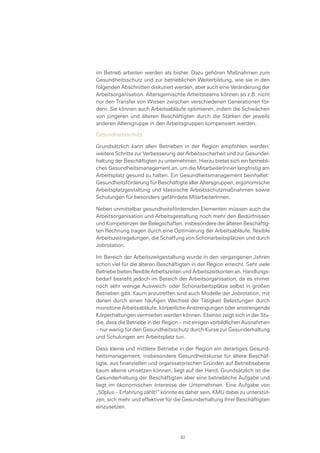 im Betrieb arbeiten werden als bisher. Dazu gehören Maßnahmen zum
Gesundheitsschutz und zur betrieblichen Weiterbildung, wie sie in den
folgenden Abschnitten diskutiert werden, aber auch eine Veränderung der
Arbeitsorganisation. Altersgemischte Arbeitsteams können so z.B. nicht
nur den Transfer von Wissen zwischen verschiedenen Generationen för-
dern. Sie können auch Arbeitsabläufe optimieren, indem die Schwächen
von jüngeren und älteren Beschäftigten durch die Stärken der jeweils
anderen Altersgruppe in den Arbeitsgruppen kompensiert werden.
Gesundheitsschutz
Grundsätzlich kann allen Betrieben in der Region empfohlen werden,
weitere Schritte zur Verbesserung der Arbeitssicherheit und zur Gesunder-
haltung der Beschäftigten zu unternehmen. Hierzu bietet sich ein betriebli-
ches Gesundheitsmanagement an, um die MitarbeiterInnen langfristig am
Arbeitsplatz gesund zu halten. Ein Gesundheitsmanagement beinhaltet:
Gesundheitsförderung für Beschäftigte aller Altersgruppen, ergonomische
Arbeitsplatzgestaltung und klassische Arbeitsschutzmaßnahmen sowie
Schulungen für besonders gefährdete MitarbeiterInnen.
Neben unmittelbar gesundheitsfördernden Elementen müssen auch die
Arbeitsorganisation und Arbeitsgestaltung noch mehr den Bedürfnissen
und Kompetenzen der Belegschaften, insbesondere der älteren Beschäftig-
ten Rechnung tragen durch eine Optimierung der Arbeitsabläufe, flexible
Arbeitszeitregelungen, die Schaffung von Schonarbeitsplätzen und durch
Jobrotation.
Im Bereich der Arbeitszeitgestaltung wurde in den vergangenen Jahren
schon viel für die älteren Beschäftigten in der Region erreicht. Sehr viele
Betriebe bieten flexible Arbeitszeiten und Arbeitszeitkonten an. Handlungs-
bedarf besteht jedoch im Bereich der Arbeitsorganisation, da es immer
noch sehr wenige Ausweich- oder Schonarbeitsplätze selbst in großen
Betrieben gibt. Kaum anzutreffen sind auch Modelle der Jobrotation, mit
denen durch einen häufigen Wechsel der Tätigkeit Belastungen durch
monotone Arbeitsabläufe, körperliche Anstrengungen oder anstrengende
Körperhaltungen vermieden werden können. Ebenso zeigt sich in der Stu-
die, dass die Betriebe in der Region – mit einigen vorbildlichen Ausnahmen
– nur wenig für den Gesundheitsschutz durch Kurse zur Gesunderhaltung
und Schulungen am Arbeitsplatz tun.
Dass kleine und mittlere Betriebe in der Region ein derartiges Gesund-
heitsmanagement, insbesondere Gesundheitskurse für ältere Beschäf-
tigte, aus finanziellen und organisatorischen Gründen auf Betriebsebene
kaum alleine umsetzen können, liegt auf der Hand. Grundsätzlich ist die
Gesunderhaltung der Beschäftigten aber eine betriebliche Aufgabe und
liegt im ökonomischen Interesse der Unternehmen. Eine Aufgabe von
„50plus – Erfahrung zählt!“ könnte es daher sein, KMU dabei zu unterstüt-
zen, sich mehr und effektiver für die Gesunderhaltung ihrer Beschäftigten
einzusetzen.
82
 