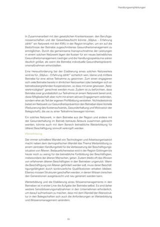 In Zusammenarbeit mit den gesetzlichen Krankenkassen, den Berufsge-
nossenschaften und der Gewerbeaufsicht könnte „50plus – Erfahrung
zählt!“ ein Netzwerk mit den KMU in der Region knüpfen, um ein auf die
Bedürfnisse der Betriebe zugeschnittenes Gesundheitsmanagement zu
ermöglichen. Durch die gemeinsame Inanspruchnahme der Leistungen
in einem solchen Netzwerk lägen die Kosten für ein neues betriebliches
Gesundheitsmanagement niedriger und die Handlungsspielräume wären
deutlich größer, als wenn die Betriebe individuelle Gesundheitspräventi-
onsmaßnahmen entwickelten.
Eine Herausforderung bei der Etablierung eines solchen Netzwerkes
wird es für „50plus – Erfahrung zählt!“ sicherlich sein, kleine und mittlere
Betriebe für eine aktive Teilnahme zu gewinnen. Zum einen engagieren
sich viele Betriebe bereits in ähnlichen Netzwerken oder beteiligen sich an
betriebsübergreifenden Kooperationen, so dass mit einer gewissen „Netz-
werkmüdigkeit“ gerechnet werden muss. Zudem ist zu befürchten, dass
Betriebe zwar grundsätzlich zur Teilnahme an einem Netzwerk bereit sind,
diese Mitgliedschaft aber nicht mit einem aktiven Engagement verbinden,
sondern eher als Teil der eigenen Profilbildung verstehen. Nichtsdestotrotz
bietet ein Netzwerk zur Gesundheitsprävention den Betrieben klare Vorteile
(Reduzierung des Kostenaufwands, Gesunderhaltung und Motivation der
Belegschaft), die sie zu einer Teilnahme bewegen können.
Ein solches Netzwerk, in dem Betriebe aus der Region und andere mit
der Gesunderhaltung im Betrieb betraute Akteure zusammen gebracht
werden, könnte auch mit dem Bereich betriebliche Weiterbildung für
(ältere) Beschäftigung sinnvoll verknüpft werden.
Weiterbildung
Der immer schnellere Wandel von Technologien und Arbeitsorganisation
macht neben dem demografischen Wandel das Thema Weiterbildung zu
einem zentralen Handlungsfeld für die Verbesserung der Beschäftigungs-
situation von Älteren. Bedauerlicherweise wird in der Region Göttingen bis
heute noch zu wenig für die betriebliche Fortbildung der Beschäftigten,
insbesondere der älteren Menschen, getan. Zudem bleibt oft das Wissen
von erfahrenen älteren Beschäftigten in den Betrieben ungenutzt. Wenn
die Beschäftigung von Älteren gefördert werden soll, muss deren Beschäf-
tigungsfähigkeit durch kontinuierliche Qualifikationen erhalten bleiben.
Ebenso müssen Strukturen geschaffen werden, in denen Wissen zwischen
den Generationen ausgetauscht und neu generiert werden kann.
Weiterbildung und die Etablierung eines Wissensmanagements in den
Betrieben ist in erster Linie die Aufgabe der Betriebe selbst. Es sind daher
weitere Sensibilisierungsmaßnahmen in den Unternehmen erforderlich,
um darauf aufmerksam zu machen, dass mit dem Wandel der Altersstruk-
tur in den Belegschaften sich auch die Anforderungen an Weiterbildung
und Wissensmanagement verändern.
Handlungsempfehlungen
83
 