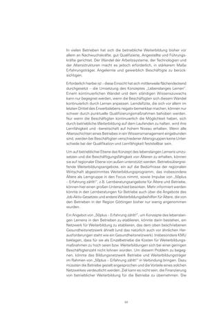 In vielen Betrieben hat sich die betriebliche Weiterbildung bisher vor
allem an Nachwuchskräfte, gut Qualifizierte, Angestellte und Führungs-
kräfte gerichtet. Der Wandel der Arbeitssysteme, der Technologien und
der Altersstrukturen macht es jedoch erforderlich, in stärkerem Maße
Erfahrungsträger, Angelernte und gewerblich Beschäftigte zu berück-
sichtigen.
Erforderlich hierbei ist – diese Einsicht hat sich mittlerweile flächendeckend
durchgesetzt – die Umsetzung des Konzeptes „Lebenslanges Lernen“.
Einem kontinuierlichen Wandel und dem ständigen Wissenszuwachs
kann nur begegnet werden, wenn die Beschäftigten sich diesem Wandel
kontinuierlich durch Lernen anpassen. Lerndefizite, die sich vor allem im
letzten Drittel des Erwerbslebens negativ bemerkbar machen, können nur
schwer durch punktuelle Qualifizierungsmaßnahmen behoben werden.
Nur wenn die Beschäftigten kontinuierlich die Möglichkeit haben, sich
durch betriebliche Weiterbildung auf dem Laufenden zu halten, wird ihre
Lernfähigkeit und –bereitschaft auf hohem Niveau erhalten. Wenn alle
Altersschichten eines Betriebes in ein Wissensmanagement eingebunden
sind, werden bei Beschäftigten verschiedener Altersgruppen keine Unter-
schiede bei der Qualifikation und Lernfähigkeit feststellbar sein.
Um auf betrieblicher Ebene das Konzept des lebenslangen Lernens umzu-
setzen und die Beschäftigungsfähigkeit von Älteren zu erhalten, können
sie auf regionaler Ebene von außen unterstützt werden. Betriebsübergrei-
fende Weiterbildungsangebote, ein auf die Bedürfnisse der regionalen
Wirtschaft abgestimmtes Weiterbildungsprogramm, das insbesondere
Ältere als Lerngruppe in den Focus nimmt, sowie Impulse von „50plus
– Erfahrung zählt!“, z.B. Lernberatungsangebote für Ältere und Betriebe,
können hier einen großen Unterschied bewirken. Mehr informiert werden
könnte in den Lernberatungen für Betriebe auch über die Angebote des
Job-Aktiv-Gesetzes und andere Weiterbildungsbeihilfen für Ältere, die von
den Betrieben in der Region Göttingen bisher nur wenig angenommen
wurden.
Ein Angebot von „50plus – Erfahrung zählt!“, um Konzepte des lebenslan-
gen Lernens in den Betrieben zu etablieren, könnte darin bestehen, ein
Netzwerk für Weiterbildung zu etablieren, das dem oben beschriebenen
Gesundheitsnetzwerk ähnelt (und das natürlich auch vor ähnlichen Her-
ausforderungen steht wie ein Gesundheitsnetzwerk). Insbesondere KMU
beklagen, dass für sie als Einzelbetriebe die Kosten für Weiterbildungs-
maßnahmen zu hoch seien bzw. Weiterbildungen sich bei einer geringen
Beschäftigtenzahl nicht lohnen würden. Um diesem Problem zu begeg-
nen, könnte das Bildungsnetzwerk Betriebe und Weiterbildungsträger
im Rahmen von „50plus – Erfahrung zählt!“ in Verbindung bringen. Dazu
müssten die Betriebe gezielt angesprochen und die Vorteile eines solchen
Netzwerkes verdeutlicht werden. Ziel kann es nicht sein, die Finanzierung
von betrieblicher Weiterbildung für die Betriebe zu übernehmen. Die
84
 