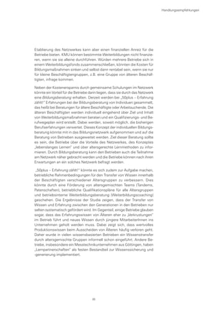 Etablierung des Netzwerkes kann aber einen finanziellen Anreiz für die
Betriebe bieten. KMU können bestimmte Weiterbildungen nicht finanzie-
ren, wenn sie sie alleine durchführen. Würden mehrere Betriebe sich in
einem Weiterbildungsfonds zusammenschließen, könnten die Kosten für
Bildungsmaßnahmen sinken und selbst dann rentabel sein, wenn sie nur
für kleine Beschäftigtengruppen, z.B. eine Gruppe von älteren Beschäf-
tigten, infrage kommen.
Neben der Kostenersparnis durch gemeinsame Schulungen im Netzwerk
könnte ein Vorteil für die Betriebe darin liegen, dass sie durch das Netzwerk
eine Bildungsberatung erhalten. Derzeit werden bei „50plus – Erfahrung
zählt!“ Erfahrungen bei der Bildungsberatung von Individuen gesammelt,
das heißt bei Beratungen für ältere Beschäftigte oder Arbeitsuchende. Die
älteren Beschäftigten werden individuell eingehend über Ziel und Inhalt
von Weiterbildungsmaßnahmen beraten und ein Qualifizierungs- und Be-
rufwegeplan wird erstellt. Dabei werden, soweit möglich, die bisherigen
Berufserfahrungen verwertet. Dieses Konzept der individuellen Bildungs-
beratung könnte mit in das Bildungsnetzwerk aufgenommen und auf die
Beratung von Betrieben ausgeweitet werden. Ziel dieser Beratung sollte
es sein, die Betriebe über die Vorteile des Netzwerkes, des Konzeptes
„lebenslanges Lernen“ und über altersgerechte Lernmethoden zu infor-
mieren. Durch Bildungsberatung kann den Betrieben auch die Teilnahme
am Netzwerk näher gebracht werden und die Betriebe können nach ihren
Erwartungen an ein solches Netzwerk befragt werden.
„50plus – Erfahrung zählt!“ könnte es sich zudem zur Aufgabe machen,
betriebliche Rahmenbedingungen für den Transfer von Wissen innerhalb
der Beschäftigten verschiedener Altersgruppen zu verbessern. Dies
könnte durch eine Förderung von altersgemischten Teams (Tandems,
Patenschaften), betriebliche Qualifikationspläne für alle Altersgruppen
und betriebsinterne Weiterbildungsberatung (Weiterbildungscoaching)
geschehen. Die Ergebnisse der Studie zeigen, dass der Transfer von
Wissen und Erfahrung zwischen den Generationen in den Betrieben nur
selten systematisch gefördert wird. Im Gegenteil, einige Betriebe glauben
sogar, dass das Erfahrungswissen von Älteren eher zu „Verkrustungen“
im Betrieb führt und neues Wissen durch jüngere MitarbeiterInnen ins
Unternehmen geholt werden muss. Dabei zeigt sich, dass wertvolles
Produktionswissen beim Ausscheiden von Älteren häufig verloren geht.
Daher wurde in vielen wissensbasierten Betrieben ein Wissenstransfer
durch altersgemischte Gruppen informell schon eingeführt. Andere Be-
triebe, insbesondere ein Messtechnikunternehmen aus Göttingen, haben
„Lernpartnerschaften“ als festen Bestandteil zur Wissenssicherung und
-generierung implementiert.
Handlungsempfehlungen
85
 