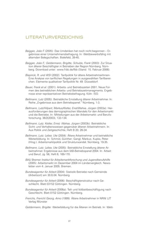 Literaturverzeichnis
Baigger, João F. (2005): Das Umdenken hat noch nicht begonnen – Er-
gebnisse einer Unternehmensbefragung. In: Wettbewerbsfähig mit
alternden Belegschaften. Bielefeld, 39-45.
Baigger, João F.; Geldermann, Brigitte; Schulze, Frank (2003): Zur Situa-
tion älterer Beschäftigter in Betrieben der Region Nürnberg. Nürn-
berg. Download unter: www.f-bb.de/fbb (Stand: 15. Februar 2006).
Bispinck, R. und WSI (2002): Tarifpolitik für ältere ArbeitnehmerInnen-
Eine Analyse von tariflichen Regelungen in ausgewählten Tarifberei-
chen. Elemente qualitativer Tarifpolitik Nr. 49. Düsseldorf.
Bauer, Frank et al. (2001): Arbeits- und Betriebszeiten 2001. Neue For-
men des betrieblichen Arbeits- und Betriebszeitmanagments. Ergeb-
nisse einer repräsentativen Betriebsbefragung. Köln: ISO.
Bellmann, Lutz (2005): Betriebliche Einstellung älterer Arbeitnehmer. In:
Reihe „Ergebnisse aus dem Betriebspanel.“ Nürnberg, 1-3.
Bellmann, Lutz/Hilpert, Markus/Kistler, Enst/Wahse, Jürgen (2003a): Her-
ausforderungen des demographischen Wandels für den Arbeitsmarkt
und die Betriebe. In: Mitteilungen aus der Arbeitsmarkt- und Berufs-
forschung, 36/2(2003), 133-134.
Bellmann, Lutz; Kistler, Ernst; Wahse, Jürgen (2003b): Betriebliche
Sicht- und Verhaltensweisen gegenüber älteren Arbeitnehmern. In:
Aus Politik und Zeitgeschichte, Heft B 20, 26-34. 
Bellmann, Lutz; Leber, Ute (2004): Ältere Arbeitnehmer und betriebliche
Weiterbildung. In: Schmid, Günther; Gangl, Markus; Kupka, Peter
(Hrsg.): Arbeitsmarktpolitik und Strukturwandel. Nürnberg, 19-35. 
Bellmann, Lutz; Leber, Ute (2005): Betriebliche Einstellung älterer Ar-
beitnehmer. Ergebnisse aus dem IAB-Betriebspanel 2004. In: Arbeit
und Beruf, Jg. 56, Heft 6, 169-170. 
BIAJ Bremer Institut für Arbeitsmarktforschung und Jugendberufshilfe
(2005): Arbeitsmarkt im Dezember 2004 im Ländervergleich. News-
letter vom 4. Januar 2005. Bremen.
Bundesagentur für Arbeit (2004): Statistik Betriebe nach Gemeinde
(Arbeitsort) am 30.6.04. Nürnberg.
Bundesagentur für Arbeit (2006): Beschäftigtenstruktur nach Ge-
schlecht. Blatt 03152 Göttingen. Nürnberg.
Bundesagentur für Arbeit (2006a): Teil- und Vollzeitbeschäftigung nach
Geschlecht. Blatt 0152 Göttingen. Nürnberg.
Frerichs, Frerich/ Georg, Arno (1999): Ältere Arbeitnehmer in NRW. LIT
Verlag Münster
Geldermann, Brigitte: Weiterbildung für die Älteren im Betrieb. In: Wett-
87
 