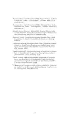 Regionalverband Südniedersachsen (2006): Regionalanalyse. Studie im
Rahmen von „50plus – Erfahrung zählt!“. Göttingen. www.50plus-
goettingen.de/
Regionalverband Südniedersachsen (2006a): Potenzialanalyse. Studie
im Rahmen von „50plus – Erfahrung zählt!“. Göttingen. www.50plus-
goettingen.de/
Schwab, Herbert; Seemann, Sabine (2005): Brauchen Ältere eine be-
sondere Didaktik in der beruflichen Qualifizierung? In: Wettbewerbs-
fähig mit alternden Belegschaften. Bielefeld, 59-68.
Suntum, U; (2006); Deutschland im aktuellen Standort-Check 1/2006.
Deutschland im aktuellen Standort-Check, Bertelsmann Stiftung.
Bielefeld.
VDR Verein Deutscher Rentenversicherer (2006): VDR Rentenzugangs-
statistik. In: Smart Region. Eine innovative Maßnahme zur Bewäl-
tigung des demographischen Wandels in europäischen Regionen.
DRV Schriften. Berlin.
Walwei, Ulrich (2006): Beschäftigung älterer Arbeitnehmer in Deutsch-
land. In: Sproß, Cornelia (Hrsg.): Beschäftigungsförderung älterer
Arbeitnehmer in Europa. Nürnberg, 15-29.
Wange, Susanne (2006): Erwerbstätigkeit, Arbeitszeit und Arbeitsvo-
lumen nach Geschlecht und Altersgruppen. Ergebnisse der IAB-
Arbeitszeitrechnung nach Geschlecht und Alter für die Jahre 1991-
2004. IAB-Forschungsbericht 2/2006.
ZEW Zentrum für Europäische Wirtschaftsforschung (2005): Evaluation
der Maßnahmen zur Umsetzung der Vorschläge der Hartz-Kommissi-
on. Projektnummer 19/04). Mannheim.
89
 