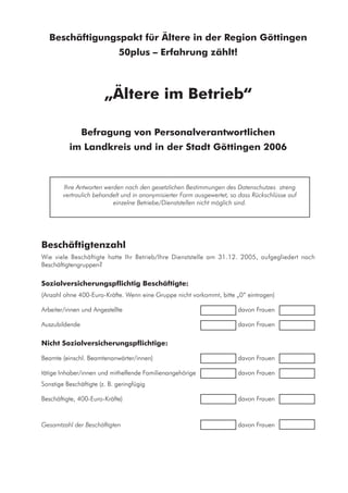 Beschäftigungspakt für Ältere in der Region Göttingen
50plus – Erfahrung zählt!
„Ältere im Betrieb“
Befragung von Personalverantwortlichen
im Landkreis und in der Stadt Göttingen 2006
Ihre Antworten werden nach den gesetzlichen Bestimmungen des Datenschutzes streng
vertraulich behandelt und in anonymisierter Form ausgewertet, so dass Rückschlüsse auf
einzelne Betriebe/Dienststellen nicht möglich sind.
Beschäftigtenzahl
Wie viele Beschäftigte hatte Ihr Betrieb/Ihre Dienststelle am 31.12. 2005, aufgegliedert nach
Beschäftigtengruppen?
Sozialversicherungspflichtig Beschäftigte:
(Anzahl ohne 400-Euro-Kräfte. Wenn eine Gruppe nicht vorkommt, bitte „0“ eintragen)
Arbeiter/innen und Angestellte	 	 davon Frauen 		
Auszubildende	 	 davon Frauen 		
Nicht Sozialversicherungspflichtige:
Beamte (einschl. Beamtenanwärter/innen)	 	 davon Frauen 		
tätige Inhaber/innen und mithelfende Familienangehörige	 	 davon Frauen 		
Sonstige Beschäftigte (z. B. geringfügig
Beschäftigte, 400-Euro-Kräfte)	 	 davon Frauen 		
Gesamtzahl der Beschäftigten	 	 davon Frauen 		
 