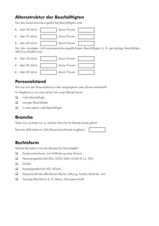 Altersstruktur der Beschäftigten
Von den sozialversicherungspflichtig Beschäftigten sind:
•	 über 50 Jahre	 	 	 davon Frauen 	
•	 über 55 Jahre	 	 	 davon Frauen 	
•	 über 60 Jahre	 	 	 davon Frauen 	
Von den sonstigen nicht-sozialversicherungspflichtigen Beschäftigten (z. B. geringfügig Beschäftigte,
400-Euro-Kräfte) sind:
•	 über 50 Jahre	 	 	 davon Frauen 	
•	 über 55 Jahre	 	 	 davon Frauen 	
•	 über 60 Jahre	 	 	 davon Frauen 	
Personalstand
Wie hat sich der Personalstand in den vergangenen zwei Jahren entwickelt?
Im Vergleich zu vor zwei Jahren hat unser Betrieb heute
	 mehr Beschäftigte.
	 weniger Beschäftigte.
	 in etwa gleich viele Beschäftigte.
Branche
Teilen Sie uns bitte mit, zu welcher Branche Ihr Betrieb heute gehört.
Branche (falls bekannt, bitte Branchenschlüssel angeben):	 	
Rechtsform
Welche Rechtsform hat der Betrieb/die Dienststelle?
	 Einzelunternehmen (mit Vollhaftung einer Person)
	 Personengesellschaft (KG, OHG, GbR, GmbH & Co. KG)
	 GmbH
	 Kapitalgesellschaft (AG, KGaA)
	 Körperschaft des öffentlichen Rechts, Stiftung, Anstalt, Behörde, Amt
	 Sonstige Rechtsform (z. B. Verein, Genossenschaft)
 