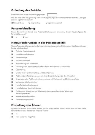 Gründung des Betriebs
In welchem Jahr wurde der Betrieb gegründet?	 	
War das eine echte Neugründung oder eine Ausgründung aus einem bestehenden Betrieb? Oder gab
es einen Eigentümerwechsel?
 Neugründung 	  Ausgründung 	  Eigentümerwechsel
Personalabteilung
Haben Sie in Ihrem Betrieb eine Personalabteilung oder jemanden, dessen Hauptaufgabe die
Personalplanung ist?
	 ja 	  nein
Herausforderungen in der Personalpolitik
Welche Personalprobleme erwarten Sie in den nächsten beiden Jahren? Bitte nennen Sie alle zutreffenden
Punkte auf dieser Liste!
	 Zu hoher Personalbestand
	 Hohe Personalfluktuation
	 Personalmangel
	 Nachwuchsmangel
	 Abwanderung von Fachkräften
	 Schwierigkeiten, benötigte Fachkräfte auf dem Arbeitsmarkt zu bekommen
	 Überalterung
	 Großer Bedarf an Weiterbildung und Qualifizierung
	 Probleme beim Personalmanagement durch Einschränkungen bei der Altersteilzeit
	 Organisatorische Probleme im Zusammenhang mit Mutterschaft und Erziehungsurlaub
	 Mangelnde Arbeitsmotivation
	 Hohe Fehlzeiten/Krankenstand
	 Hohe Belastung durch Lohnkosten
	 Probleme mit Ansprüchen auf Arbeitszeitänderungen aufgrund des Teilzeit- und
Befristungsgesetzes
	 Andere Personalprobleme
	 Keine Personalprobleme
Einstellung von Älteren
a) Wenn Sie einmal an die Stelle denken, die Sie zuletzt besetzt haben: Haben sich auf diese Stelle
Personen beworben, die älter als 50 Jahre waren?
	 Ja
	 Nein (weiter mit Frage 9c)
 