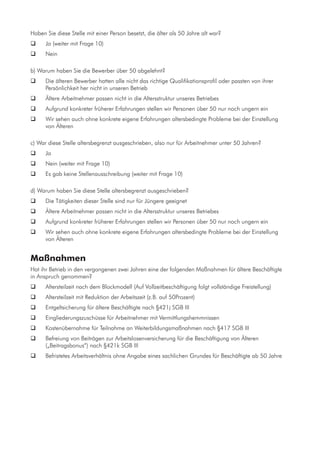 Haben Sie diese Stelle mit einer Person besetzt, die älter als 50 Jahre alt war?
	 Ja (weiter mit Frage 10)
	 Nein
b) Warum haben Sie die Bewerber über 50 abgelehnt?
	 Die älteren Bewerber hatten alle nicht das richtige Qualifikationsprofil oder passten von ihrer
Persönlichkeit her nicht in unseren Betrieb
	 Ältere Arbeitnehmer passen nicht in die Altersstruktur unseres Betriebes
	 Aufgrund konkreter früherer Erfahrungen stellen wir Personen über 50 nur noch ungern ein
	 Wir sehen auch ohne konkrete eigene Erfahrungen altersbedingte Probleme bei der Einstellung
von Älteren
c) War diese Stelle altersbegrenzt ausgeschrieben, also nur für Arbeitnehmer unter 50 Jahren?
	 Ja
	 Nein (weiter mit Frage 10)
	 Es gab keine Stellenausschreibung (weiter mit Frage 10)
d) Warum haben Sie diese Stelle altersbegrenzt ausgeschrieben?
	 Die Tätigkeiten dieser Stelle sind nur für Jüngere geeignet
	 Ältere Arbeitnehmer passen nicht in die Altersstruktur unseres Betriebes
	 Aufgrund konkreter früherer Erfahrungen stellen wir Personen über 50 nur noch ungern ein
	 Wir sehen auch ohne konkrete eigene Erfahrungen altersbedingte Probleme bei der Einstellung
von Älteren
Maßnahmen
Hat ihr Betrieb in den vergangenen zwei Jahren eine der folgenden Maßnahmen für ältere Beschäftigte
in Anspruch genommen?
	 Altersteilzeit nach dem Blockmodell (Auf Vollzeitbeschäftigung folgt vollständige Freistellung)
	 Altersteilzeit mit Reduktion der Arbeitszeit (z.B. auf 50Prozent)
	 Entgeltsicherung für ältere Beschäftigte nach §421j SGB III
	 Eingliederungszuschüsse für Arbeitnehmer mit Vermittlungshemmnissen
	 Kostenübernahme für Teilnahme an Weiterbildungsmaßnahmen nach §417 SGB III
	 Befreiung von Beiträgen zur Arbeitslosenversicherung für die Beschäftigung von Älteren
(„Beitragsbonus“) nach §421k SGB III
	 Befristetes Arbeitsverhältnis ohne Angabe eines sachlichen Grundes für Beschäftigte ab 50 Jahre
 