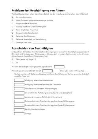Probleme bei Beschäftigung von Älteren
Welches Hauptproblem sehen Sie in Ihrem Betrieb bei der Einstellung von Menschen über 50 Jahren?
	 Zu hohe Lohnkosten
	 Hohe Fehlzeiten und krankheitsbedingte Ausfälle
	 Eingeschränkte Kündbarkeit
	 Geringe Flexibilität und Einsatzfähigkeit
	 Keine langfristige Perspektive
	 Eingeschränkte Belastbarkeit
	 Fehlende Qualifikationen
	 Fehlende Bereitschaft zur Weiterbildung
	 Sonstiges, und zwar: ___________________________________________________________
Ausscheiden von Beschäftigten
Sind aus Ihrem Betrieb bzw. Ihrer Dienststelle in den vergangenen zwei Jahren Beschäftigte ausgeschieden?
(Gemeint sind Entlassungen, Kündigungen, Versetzungen in andere Betriebe des Unternehmens,
Altersruhestand, Auslauf von Zeitverträgen, Tod.)
	 Nein (weiter mit Frage 13)
	 Ja
Wie viele Beschäftigte sind insgesamt ausgeschieden?	 	
Wie viele davon waren über 50 Jahre?	 		 (Wenn „0“, weiter mit Frage 13)
Und wie verteilen sich die Personalabgänge bei älteren Beschäftigten auf die hier genannten Gründe?
Anzahl in Folge von:
	 	 Kündigung seitens des Arbeitnehmers
	 	 Kündigung seitens des Betriebes/der Dienststelle
	 	 Ablaufen eines befristeten Arbeitsvertrages
	 	 Einvernehmliche Aufhebung (auch aufgrund eines Sozialplans)
	 	 Versetzung in anderen Betrieb des Unternehmens
	 	 Ruhestand mit dem Erreichen der regulären (gesetzl.) Altersgrenze
	 	 Ruhestand vor dem Erreichen der regulären (gesetzl.) Altersgrenze
	 	 Berufs-/Erwerbsunfähigkeit
	 	 Sonstige
 