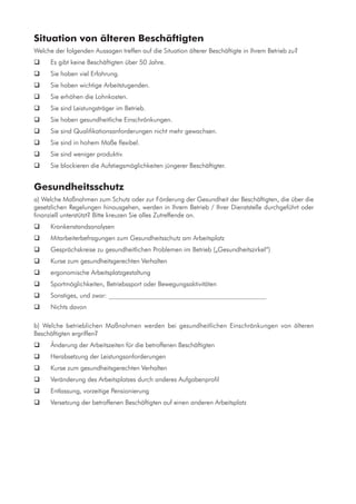 Situation von älteren Beschäftigten
Welche der folgenden Aussagen treffen auf die Situation älterer Beschäftigte in Ihrem Betrieb zu?
	 Es gibt keine Beschäftigten über 50 Jahre.
	 Sie haben viel Erfahrung.
	 Sie haben wichtige Arbeitstugenden.
	 Sie erhöhen die Lohnkosten.
	 Sie sind Leistungsträger im Betrieb.
	 Sie haben gesundheitliche Einschränkungen.
	 Sie sind Qualifikationsanforderungen nicht mehr gewachsen.
	 Sie sind in hohem Maße flexibel.
	 Sie sind weniger produktiv.
	 Sie blockieren die Aufstiegsmöglichkeiten jüngerer Beschäftigter.
Gesundheitsschutz
a) Welche Maßnahmen zum Schutz oder zur Förderung der Gesundheit der Beschäftigten, die über die
gesetzlichen Regelungen hinausgehen, werden in Ihrem Betrieb / Ihrer Dienststelle durchgeführt oder
finanziell unterstützt? Bitte kreuzen Sie alles Zutreffende an.
	 Krankenstandsanalysen
	 Mitarbeiterbefragungen zum Gesundheitsschutz am Arbeitsplatz
	 Gesprächskreise zu gesundheitlichen Problemen im Betrieb („Gesundheitszirkel“)
	 Kurse zum gesundheitsgerechten Verhalten
	 ergonomische Arbeitsplatzgestaltung
	 Sportmöglichkeiten, Betriebssport oder Bewegungsaktivitäten
	 Sonstiges, und zwar: ________________________________________________
	 Nichts davon
b) Welche betrieblichen Maßnahmen werden bei gesundheitlichen Einschränkungen von älteren
Beschäftigten ergriffen?
	 Änderung der Arbeitszeiten für die betroffenen Beschäftigten
	 Herabsetzung der Leistungsanforderungen
	 Kurse zum gesundheitsgerechten Verhalten
	 Veränderung des Arbeitsplatzes durch anderes Aufgabenprofil
	 Entlassung, vorzeitige Pensionierung
	 Versetzung der betroffenen Beschäftigten auf einen anderen Arbeitsplatz
 