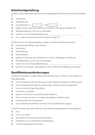 Arbeitszeitgestaltung
a) Gibt es in Ihrem Betrieb besondere Formen der Arbeitszeitgestaltung? Bitte kreuzen sie alles Zutreffende
an.
	 Schichtarbeit
	 Arbeitszeitkonten
	 Kernarbeitszeiten von 	 	h bis h
	 größere Schwankungen der Arbeitszeit je nach Saison, Auftragslage, Stoßzeiten etc.
	 Teilzeitbeschäftigung auf Grund von Altersteilzeit
	 andere Formen der Arbeitszeitflexibilisierung: _______________________________________
	 nein, es gibt keine besonderen Formen (weiter mit Frage 16)
b) Welche Formen der Arbeitszeitgestaltung werden von älteren Arbeitnehmern genutzt?
	 Es gibt keine Beschäftigten über 50 Jahre.
	 Schichtarbeit
	 Arbeitszeitkonten
	 Kernarbeitszeiten
	 größere Schwankungen der Arbeitszeit je nach Saison, Auftragslage, Stoßzeiten etc.
	 Teilzeitbeschäftigung auf Grund von Altersteilzeit
	 andere Formen der Arbeitszeitflexibilisierung: _______________________________________
	 Es gibt keine besonderen Arbeitszeitformen, die von älteren Beschäftigten genutzt werden.
Qualifikationsanforderungen
a) Welche der folgenden Aussagen treffen bei der Qualifizierung von Älteren in Ihrem Betrieb zu?
Ältere Beschäftigte...
	 können entsprechend der Anforderungen an den Arbeitsplatz erfolgreich qualifiziert werden.
	 sind den steigenden Qualifikationsanforderungen im Betrieb häufig nicht gewachsen.
	 sind motivierter als jüngere Beschäftigte.
	 sind schwer zu motivieren.
	 sprechen nicht gut auf neue Qualifizierungsmethoden an.
	 können nicht gut zusammen mit jüngeren Beschäftigten qualifiziert werden.
	 sind häufig besonders lernungewohnt.
	 sind aus betriebswirtschaftlichen Gründen nicht für Qualifikationen geeignet.
b) Welche Anforderungen stellt Ihr Betrieb an die Weiterbildungsbereitschaft Ihrer Beschäftigten?
	 keine
	 Lernen in der Praxis
	 Qualifikation durch betriebsinterne Weiterbildung
	 Qualifikation durch außerbetriebliche Weiterbildung
	 Lernberatungsangebote wahrnehmen
 