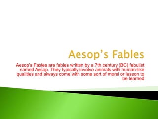 Aesop’s Fables Aesop's Fables are fables written by a 7th century (BC) fabulist named Aesop. They typically involve animals with human-like qualities and always come with some sort of moral or lesson to be learned 