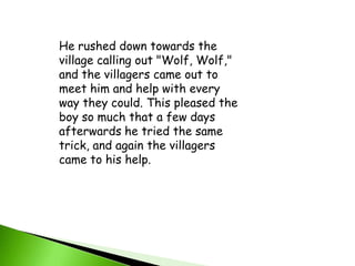 He rushed down towards the village calling out "Wolf, Wolf," and the villagers came out to meet him and help with every way they could. This pleased the boy so much that a few days afterwards he tried the same trick, and again the villagers came to his help.