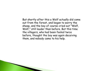 But shortly after this a Wolf actually did come out from the forest, and began to worry the sheep, and the boy of course cried out "Wolf, Wolf," still louder than before. But this time the villagers, who had been fooled twice before, thought the boy was again deceiving them, and nobody came to his help.