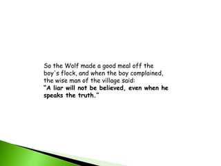 So the Wolf made a good meal off the boy's flock, and when the boy complained, the wise man of the village said: “A liar will not be believed, even when he speaks the truth.”