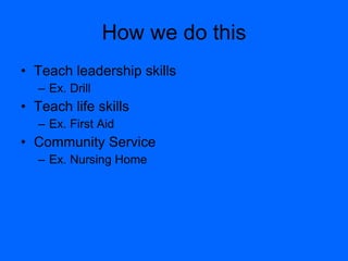 How we do this Teach leadership skills Ex. Drill Teach life skills Ex. First Aid Community Service Ex. Nursing Home 