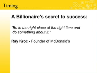 A Billionaire’s secret to success: “ Be in the right place at the right time and do something about it.” Ray Kroc  - Founder of McDonald’s Timing 