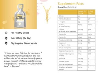 For Healthy Bones CAL 500mg (2x day) Fight against Osteoperosis “ I know we need Calcium for our bones. I had heartburn from eating chili and was told to take a CAL - it was instantly gone - I mean instantly!!! Wish I had this when I was pregnant! The tootsie roll flavor is the best”. ~   Teresa C 