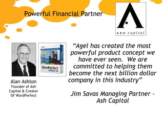 “ Agel has created the most powerful product concept we have ever seen.  We are committed to helping them become the next billion dollar company in this industry”  Jim Savas Managing Partner - Ash Capital Powerful Financial Partner Alan Ashton Founder of Ash Capital & Creator Of WordPerfect 