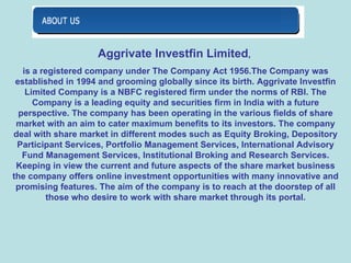 Aggrivate Investfin Limited ,  is a registered company under The Company Act 1956.The Company was established in 1994 and grooming globally since its birth. Aggrivate Investfin Limited Company is a NBFC registered firm under the norms of RBI. The Company is a leading equity and securities firm in India with a future perspective. The company has been operating in the various fields of share market with an aim to cater maximum benefits to its investors. The company deal with share market in different modes such as Equity Broking, Depository Participant Services, Portfolio Management Services, International Advisory Fund Management Services, Institutional Broking and Research Services. Keeping in view the current and future aspects of the share market business the company offers online investment opportunities with many innovative and promising features. The aim of the company is to reach at the doorstep of all those who desire to work with share market through its portal. 