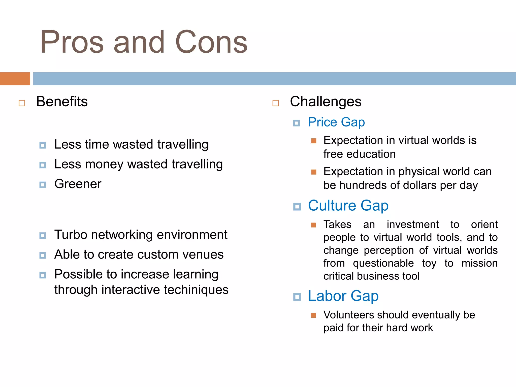 Pros and Cons
   Benefits                                 Challenges
                                                 Price Gap
       Less time wasted travelling                  Expectation in virtual worlds is
                                                      free education
       Less money wasted travelling
                                                     Expectation in physical world can
       Greener                                       be hundreds of dollars per day
                                                 Culture Gap
                                                     Takes an investment to orient
       Turbo networking environment                  people to virtual world tools, and to
       Able to create custom venues                  change perception of virtual worlds
                                                      from questionable toy to mission
       Possible to increase learning                 critical business tool
        through interactive techiniques
                                                 Labor Gap
                                                     Volunteers should eventually be
                                                      paid for their hard work
 