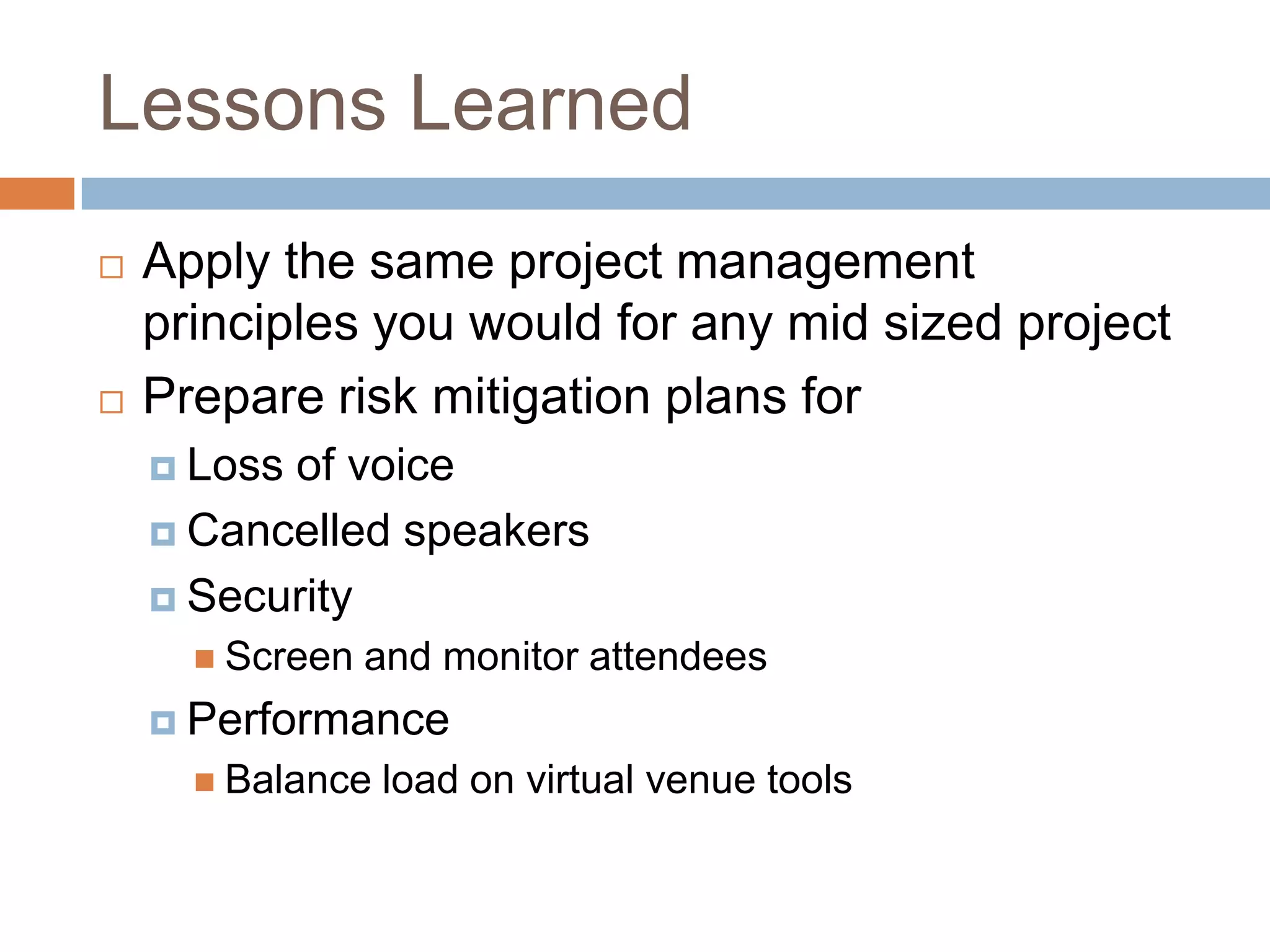 Lessons Learned
   Apply the same project management
    principles you would for any mid sized project
   Prepare risk mitigation plans for
     Lossof voice
     Cancelled speakers

     Security
       Screen   and monitor attendees
     Performance
       Balance   load on virtual venue tools
 