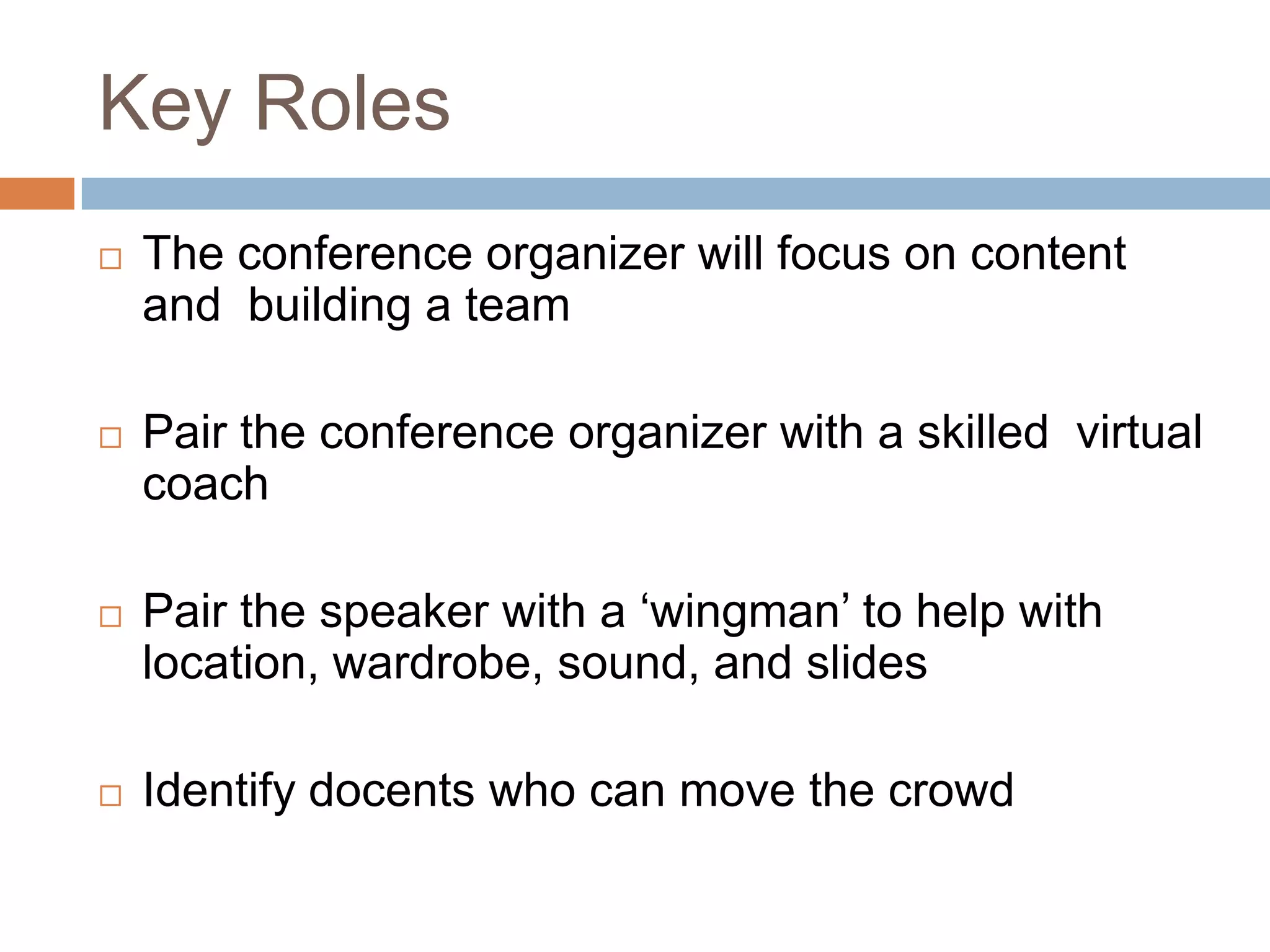 Key Roles
   The conference organizer will focus on content
    and building a team

   Pair the conference organizer with a skilled virtual
    coach

   Pair the speaker with a „wingman‟ to help with
    location, wardrobe, sound, and slides

   Identify docents who can move the crowd
 