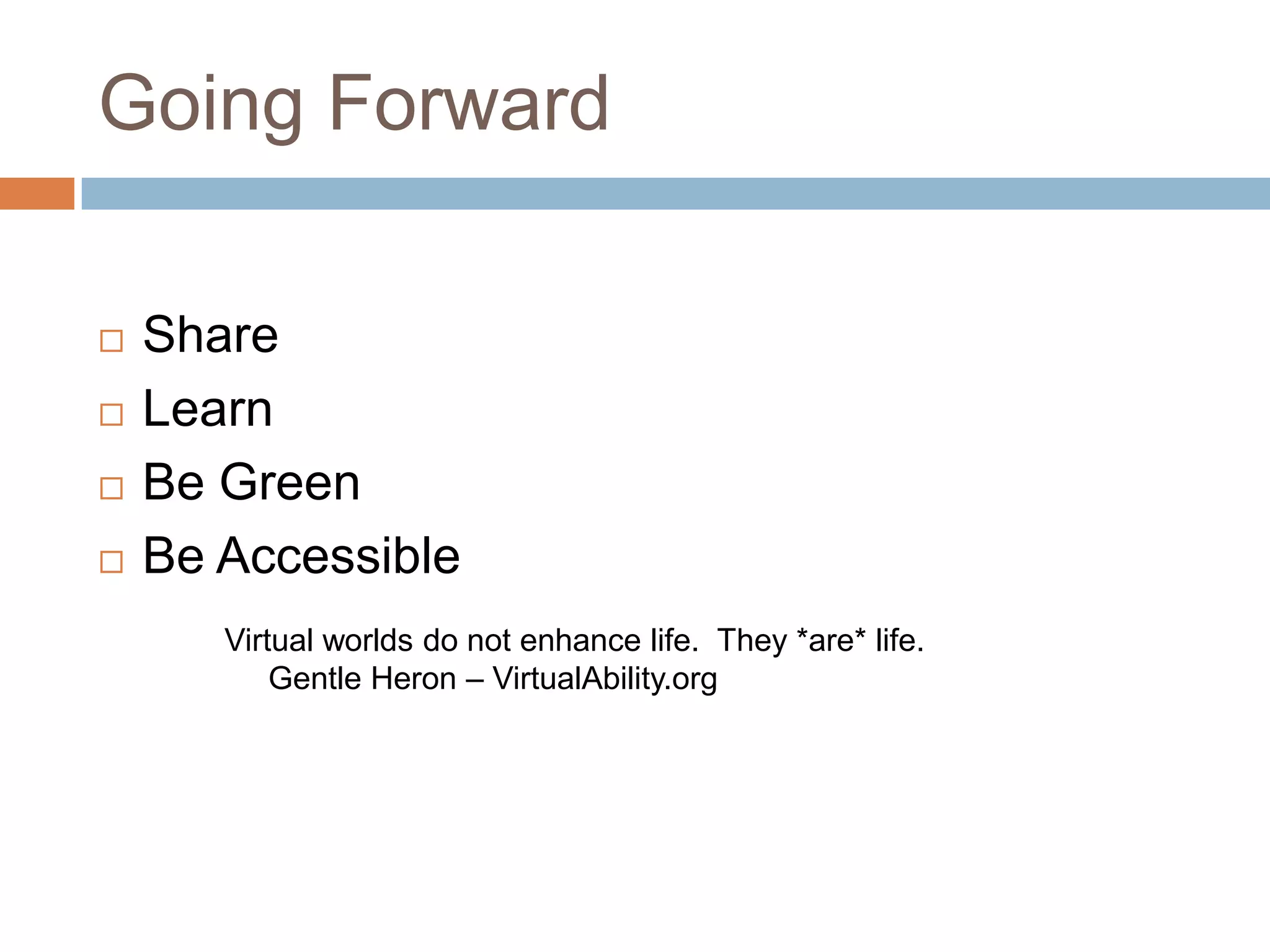 Going Forward

   Share
   Learn
   Be Green
   Be Accessible
       Virtual worlds do not enhance life. They *are* life.
           Gentle Heron – VirtualAbility.org
 