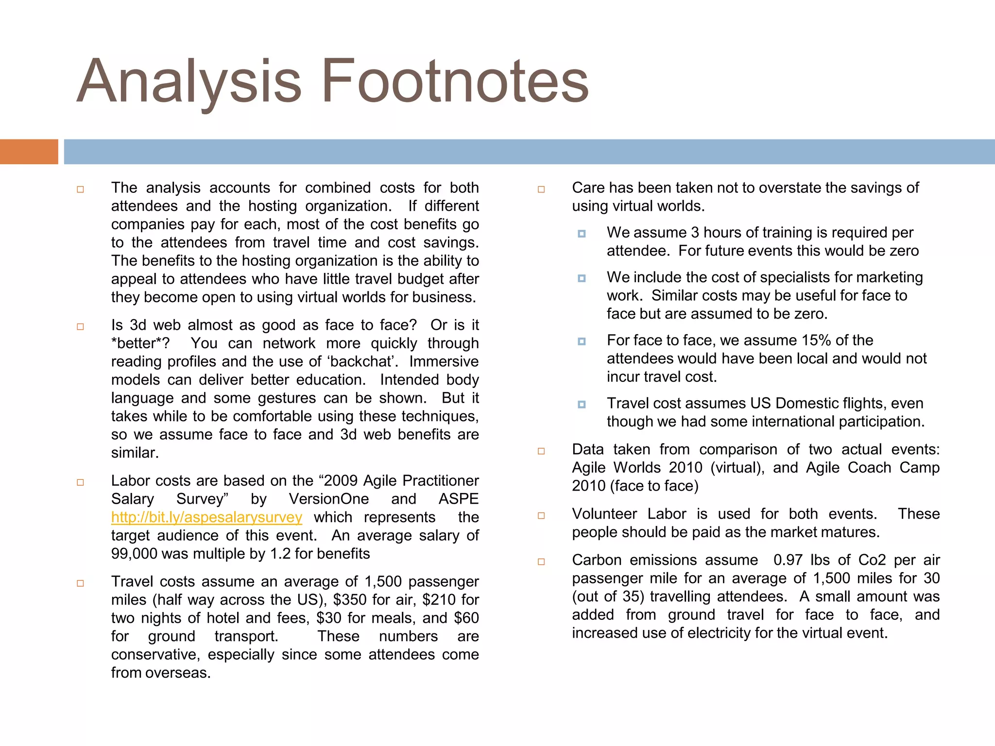 Analysis Footnotes
   The analysis accounts for combined costs for both               Care has been taken not to overstate the savings of
    attendees and the hosting organization. If different             using virtual worlds.
    companies pay for each, most of the cost benefits go
                                                                         We assume 3 hours of training is required per
    to the attendees from travel time and cost savings.
                                                                          attendee. For future events this would be zero
    The benefits to the hosting organization is the ability to
    appeal to attendees who have little travel budget after              We include the cost of specialists for marketing
    they become open to using virtual worlds for business.                work. Similar costs may be useful for face to
                                                                          face but are assumed to be zero.
   Is 3d web almost as good as face to face? Or is it
    *better*? You can network more quickly through                       For face to face, we assume 15% of the
    reading profiles and the use of „backchat‟. Immersive                 attendees would have been local and would not
    models can deliver better education. Intended body                    incur travel cost.
    language and some gestures can be shown. But it                      Travel cost assumes US Domestic flights, even
    takes while to be comfortable using these techniques,                 though we had some international participation.
    so we assume face to face and 3d web benefits are
    similar.                                                        Data taken from comparison of two actual events:
                                                                     Agile Worlds 2010 (virtual), and Agile Coach Camp
   Labor costs are based on the “2009 Agile Practitioner            2010 (face to face)
    Salary Survey” by VersionOne and ASPE
    http://bit.ly/aspesalarysurvey which represents the             Volunteer Labor is used for both events.         These
    target audience of this event. An average salary of              people should be paid as the market matures.
    99,000 was multiple by 1.2 for benefits                         Carbon emissions assume 0.97 lbs of Co2 per air
   Travel costs assume an average of 1,500 passenger                passenger mile for an average of 1,500 miles for 30
    miles (half way across the US), $350 for air, $210 for           (out of 35) travelling attendees. A small amount was
    two nights of hotel and fees, $30 for meals, and $60             added from ground travel for face to face, and
    for ground transport.         These numbers are                  increased use of electricity for the virtual event.
    conservative, especially since some attendees come
    from overseas.
 