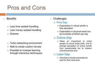 Pros and Cons
   Benefits                                 Challenges
                                                 Price Gap
       Less time wasted travelling                  Expectation in virtual worlds is
                                                      free education
       Less money wasted travelling
                                                     Expectation in physical world can
       Greener                                       be hundreds of dollars per day
                                                 Culture Gap
                                                     Takes an investment to orient
       Turbo networking environment                  people to virtual world tools, and to
       Able to create custom venues                  change perception of virtual worlds
                                                      from questionable toy to mission
       Possible to increase learning                 critical business tool
        through interactive techiniques
                                                 Labor Gap
                                                     Volunteers should eventually be
                                                      paid for their hard work
 