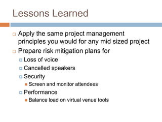 Lessons Learned
   Apply the same project management
    principles you would for any mid sized project
   Prepare risk mitigation plans for
     Lossof voice
     Cancelled speakers

     Security
       Screen   and monitor attendees
     Performance
       Balance   load on virtual venue tools
 