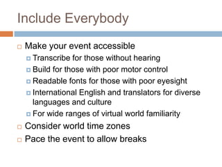 Include Everybody
   Make your event accessible
     Transcribe  for those without hearing
     Build for those with poor motor control

     Readable fonts for those with poor eyesight

     International English and translators for diverse
      languages and culture
     For wide ranges of virtual world familiarity

   Consider world time zones
   Pace the event to allow breaks
 