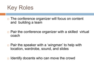 Key Roles
   The conference organizer will focus on content
    and building a team

   Pair the conference organizer with a skilled virtual
    coach

   Pair the speaker with a „wingman‟ to help with
    location, wardrobe, sound, and slides

   Identify docents who can move the crowd
 