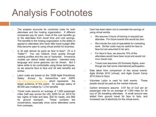 Analysis Footnotes
   The analysis accounts for combined costs for both               Care has been taken not to overstate the savings of
    attendees and the hosting organization. If different             using virtual worlds.
    companies pay for each, most of the cost benefits go
                                                                         We assume 3 hours of training is required per
    to the attendees from travel time and cost savings.
                                                                          attendee. For future events this would be zero
    The benefits to the hosting organization is the ability to
    appeal to attendees who have little travel budget after              We include the cost of specialists for marketing
    they become open to using virtual worlds for business.                work. Similar costs may be useful for face to
                                                                          face but are assumed to be zero.
   Is 3d web almost as good as face to face? Or is it
    *better*? You can network more quickly through                       For face to face, we assume 15% of the
    reading profiles and the use of „backchat‟. Immersive                 attendees would have been local and would not
    models can deliver better education. Intended body                    incur travel cost.
    language and some gestures can be shown. But it                      Travel cost assumes US Domestic flights, even
    takes while to be comfortable using these techniques,                 though we had some international participation.
    so we assume face to face and 3d web benefits are
    similar.                                                        Data taken from comparison of two actual events:
                                                                     Agile Worlds 2010 (virtual), and Agile Coach Camp
   Labor costs are based on the “2009 Agile Practitioner            2010 (face to face)
    Salary Survey” by VersionOne and ASPE
    http://bit.ly/aspesalarysurvey which represents the             Volunteer Labor is used for both events.         These
    target audience of this event. An average salary of              people should be paid as the market matures.
    99,000 was multiple by 1.2 for benefits                         Carbon emissions assume 0.97 lbs of Co2 per air
   Travel costs assume an average of 1,500 passenger                passenger mile for an average of 1,500 miles for 30
    miles (half way across the US), $350 for air, $210 for           (out of 35) travelling attendees. A small amount was
    two nights of hotel and fees, $30 for meals, and $60             added from ground travel for face to face, and
    for ground transport.         These numbers are                  increased use of electricity for the virtual event.
    conservative, especially since some attendees come
    from overseas.
 