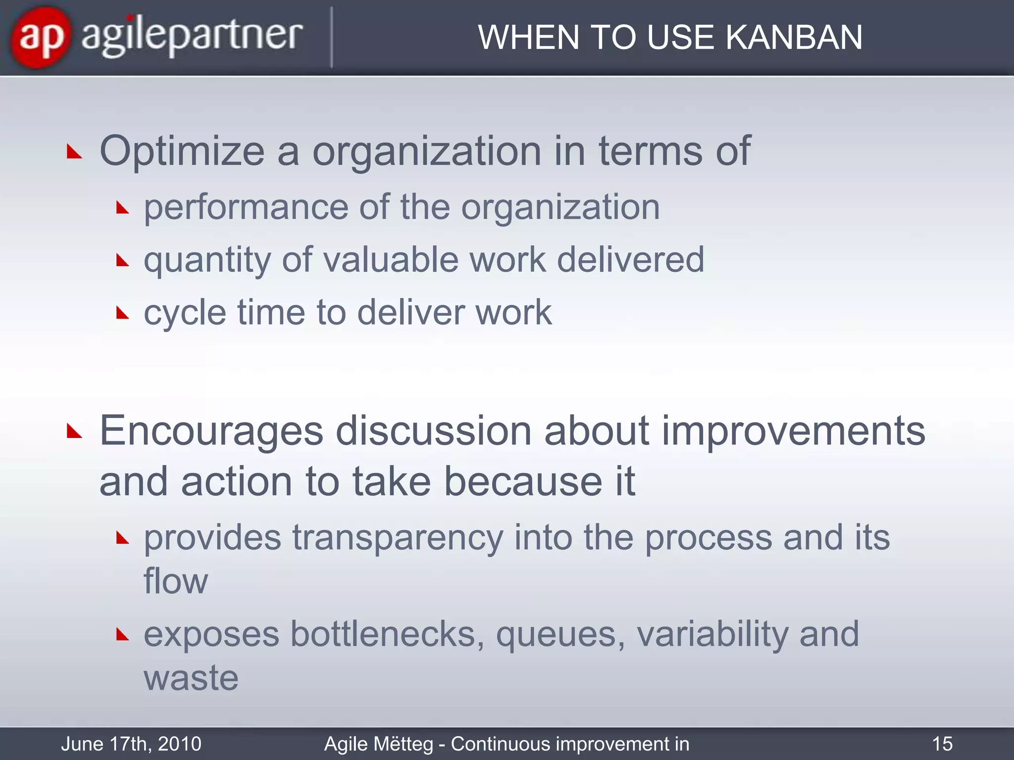 WHEN TO USE KANBANOptimize a organization in terms ofperformance of the organizationquantity of valuable work delivered cycle time to deliver workEncourages discussion about improvements and action to take because itprovides transparency into the process and its flowexposes bottlenecks, queues, variability and wasteJune 17th, 2010Agile Mëtteg - Continuous improvement in practice15