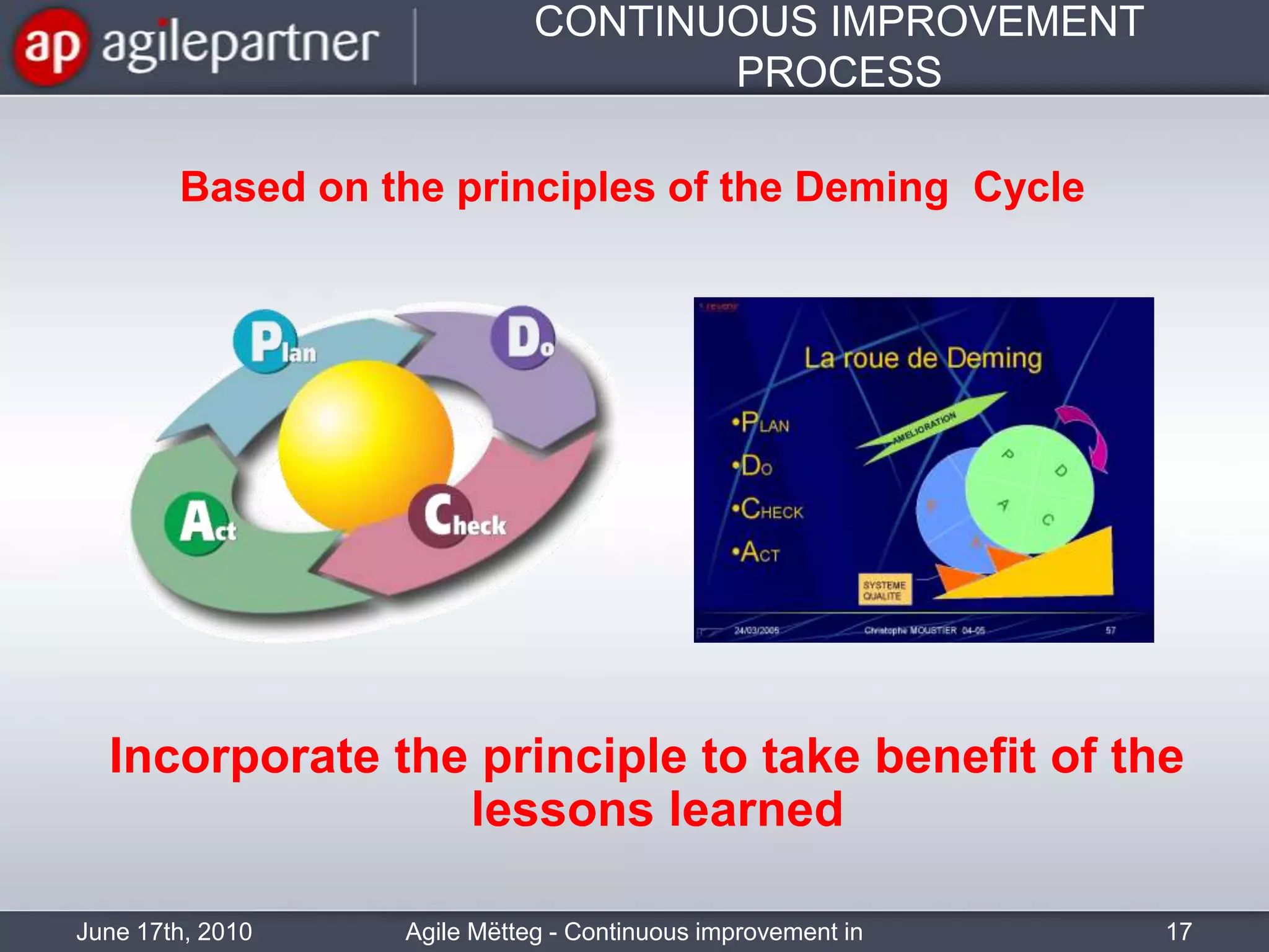 CONTINUOUS IMPROVEMENT PROCESSJune 17th, 2010Agile Mëtteg - Continuous improvement in practice17Based on the principles of the Deming  CycleIncorporate the principle to take benefit of the lessons learned