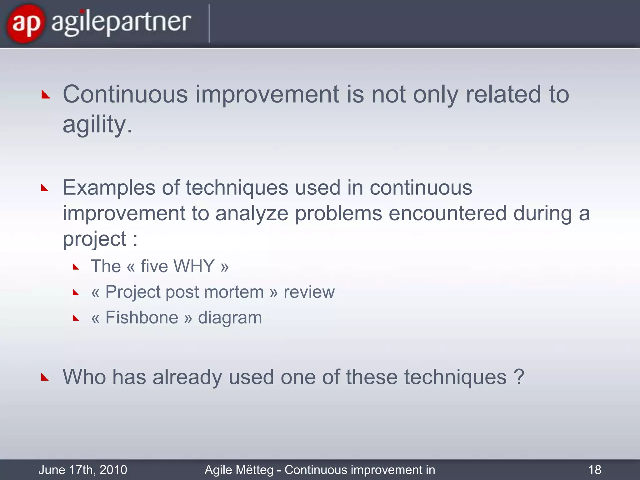 Continuousimprovementis not onlyrelated to agility.Examples of techniques used in continuousimprovement to analyzeproblemsencounteredduring a project :The « five WHY »« Project post mortem » review« Fishbone » diagramWho has alreadyused one of these techniques ?June 17th, 2010Agile Mëtteg - Continuous improvement in practice18