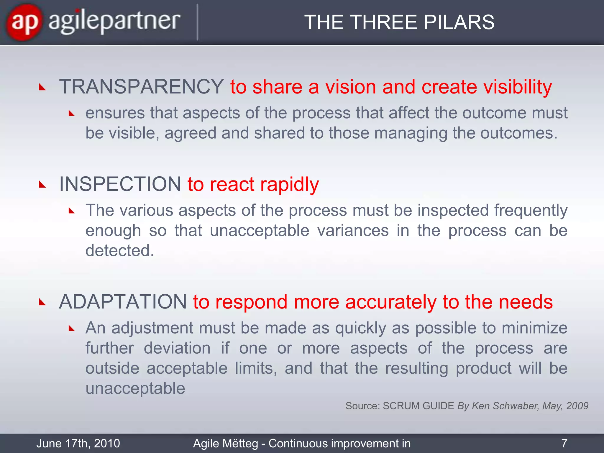 THE THREE PILARSTRANSPARENCY to share a vision and create visibilityensures that aspects of the process that affect the outcome must be visible, agreed and shared to those managing the outcomes.INSPECTION to react rapidlyThe various aspects of the process must be inspected frequently enough so that unacceptable variances in the process can be detected.ADAPTATION to respond more accurately to the needsAn adjustment must be made as quickly as possible to minimize further deviation if one or more aspects of the process are outside acceptable limits, and that the resulting product will be unacceptable June 17th, 2010Agile Mëtteg - Continuous improvement in practice7Source: SCRUM GUIDE By Ken Schwaber, May, 2009