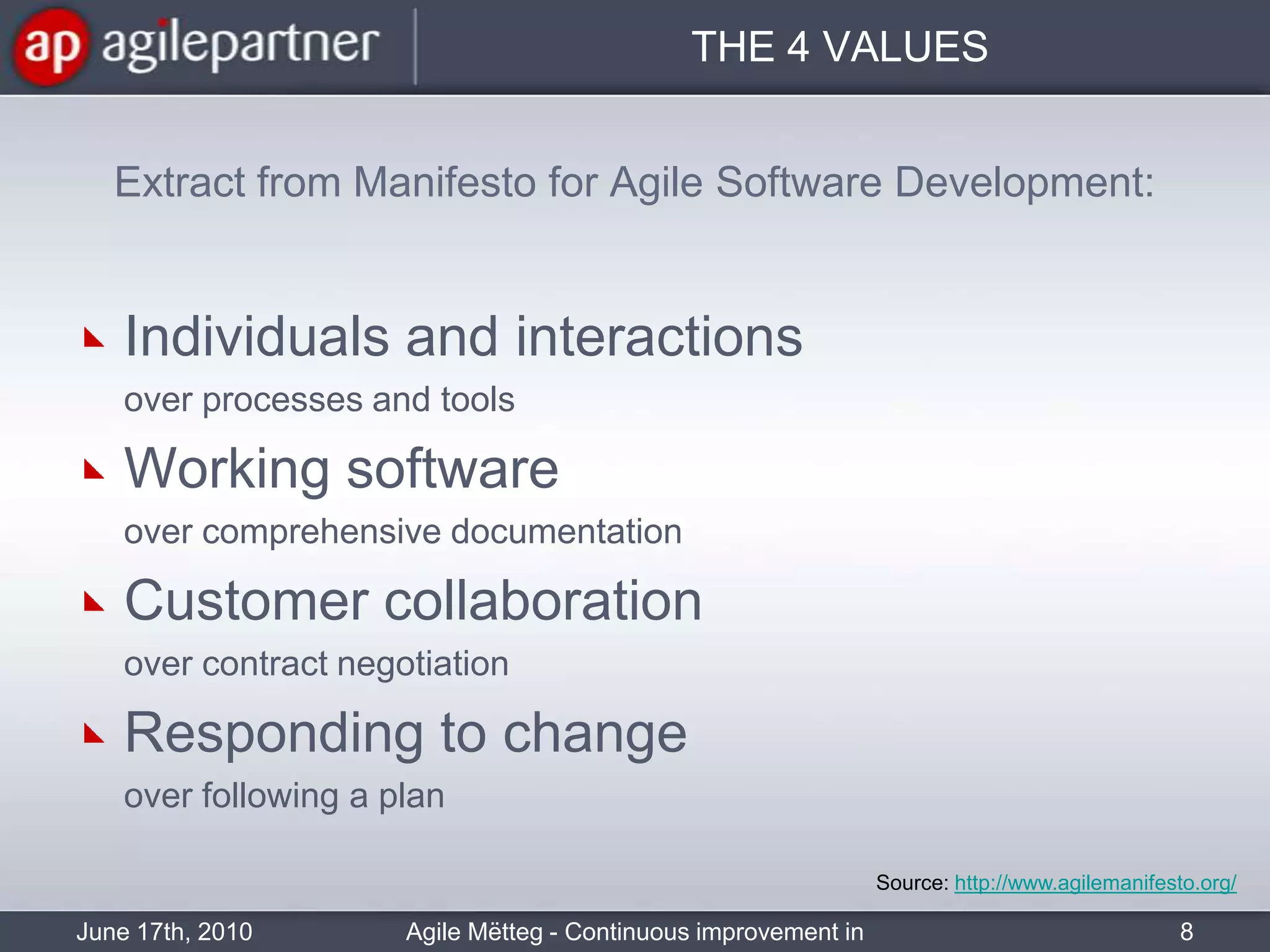 THE 4 VALUESExtract from Manifesto for Agile Software Development:Individuals and interactions 	over processes and toolsWorking software 	over comprehensive documentationCustomer collaboration	over contract negotiationResponding to change 	over following a planJune 17th, 2010Agile Mëtteg - Continuous improvement in practice8Source: http://www.agilemanifesto.org/