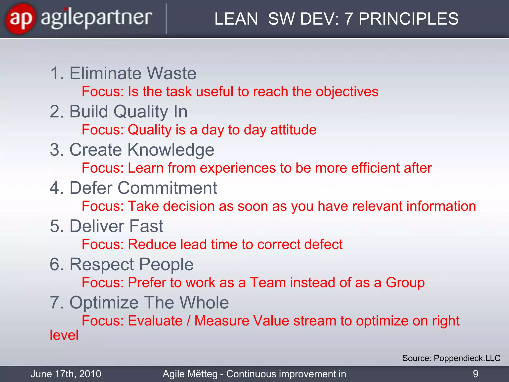 LEAN  SW DEV: 7 PRINCIPLES	1. Eliminate WasteFocus: Is the task useful to reach the objectives	2. Build Quality In     	Focus: Quality is a day to day attitude	3. Create Knowledge   	Focus: Learn from experiences to be more efficient after	4. Defer Commitment  	Focus: Take decision as soon as you have relevant information	5. Deliver Fast  	Focus: Reduce lead time to correct defect	6. Respect People   	Focus: Prefer to work as a Team instead of as a Group	7. Optimize The WholeFocus: Evaluate / Measure Value stream to optimize on right levelSource: Poppendieck.LLC June 17th, 20109Agile Mëtteg - Continuous improvement in practice