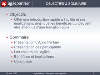 OBJECTIFS & SOMMAIREObjectifsOffrir une introduction rapide à l'agilité et ses implications, ainsi que les bénéfices qui peuvent être attendus d'une transition agile SommairePrésentation d’Agile PartnerPrésentation des participantsLes valeurs de l’agilitéBénéfices et implicationsConclusion15 avril 20102Agile Mëtteg - Que peut vous apporter l'agilité