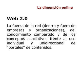 La dimensión online Web 2.0  La fuerza de la red (dentro y fuera de empresas y organizaciones), del conocimiento compartid...