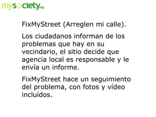 FixMyStreet (Arreglen mi calle).  Los ciudadanos informan de los problemas que hay en su vecindario, el sitio decide que a...