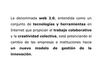 La denominada  web 2.0 , entendida como un conjunto de  tecnologías y herramientas  en Internet que propician el  trabajo colaborativo  y la  creatividad colectiva , está potenciando el cambio de las empresas e instituciones hacia  un nuevo modelo de gestión de la innovación .   