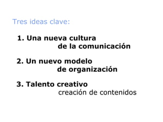 Tres ideas clave: 1. Una nueva cultura    de la comunicación 2. Un nuevo modelo    de organización 3. Talento creativo    creación de contenidos 