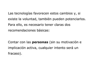 Las tecnologías favorecen estos cambios y, si existe la voluntad, también pueden potenciarlos. Para ello, es necesario tener claras dos recomendaciones básicas: Contar con las  personas  (sin su motivación e implicación activa, cualquier intento será un fracaso). 