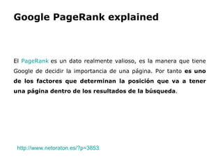 Google PageRank explained El  PageRank  es un dato realmente valioso, es la manera que tiene Google de decidir la importancia de una página. Por tanto  es uno de los factores que determinan la posición que va a tener una página dentro de los resultados de la búsqueda . http://www.netoraton.es/?p=3853   
