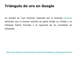 Triángulo de oro en Google  Un estudio de “ eye trac king” realizado por la empresa  Eyetools   demostró que la inmesa mayoría de gente dirigía su mirada a un triángulo fictício formado a la izquierda de los resultados de búsqueda.  http://www.elqudsi.com/articulos/la-importancia-del-seo-y-el-triangulo-de-oro/   